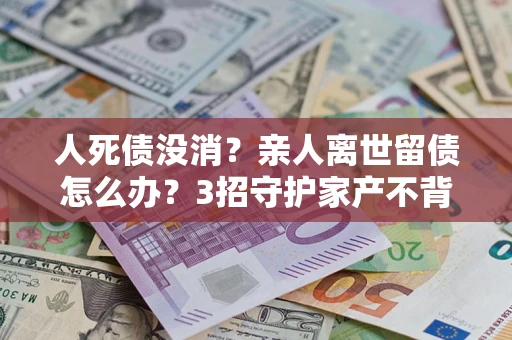 北京人死债没消？亲人离世留债怎么办？3招守护家产不背锅