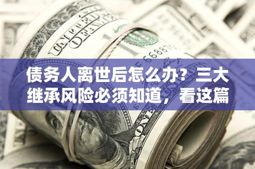 北京债务人离世后怎么办？三大继承风险必须知道，看这篇就够了