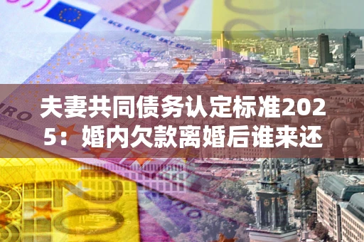 北京夫妻共同债务认定标准2025:婚内欠款离婚后谁来还? 北京夫妻共同债务认定标准2025:婚内欠款离婚后谁来还?