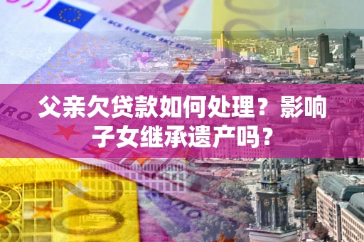 北京父亲欠贷款如何处理?影响子女继承遗产吗? 北京父亲欠贷款如何处理?影响子女继承遗产吗?