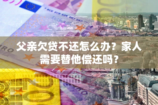 北京父亲欠贷不还怎么办？家人需要替他偿还吗？